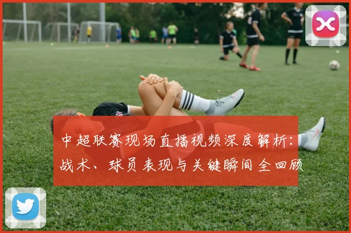 中超联赛现场直播视频深度解析：战术、球员表现与关键瞬间全回顾_20260611140811