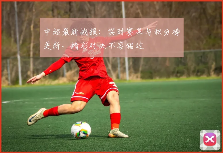 中超最新战报：实时赛果与积分榜更新，精彩对决不容错过