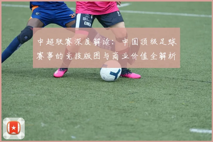 中超联赛深度解读:中国顶级足球赛事的竞技版图与商业价值全解析_20260611140804
