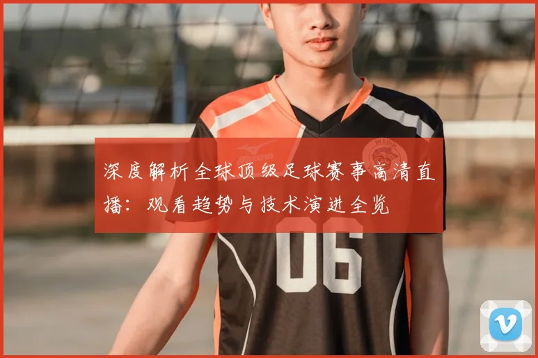深度解析全球顶级足球赛事高清直播：观看趋势与技术演进全览