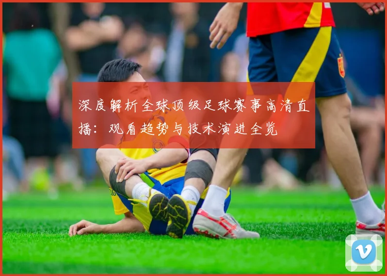 深度解析全球顶级足球赛事高清直播：观看趋势与技术演进全览