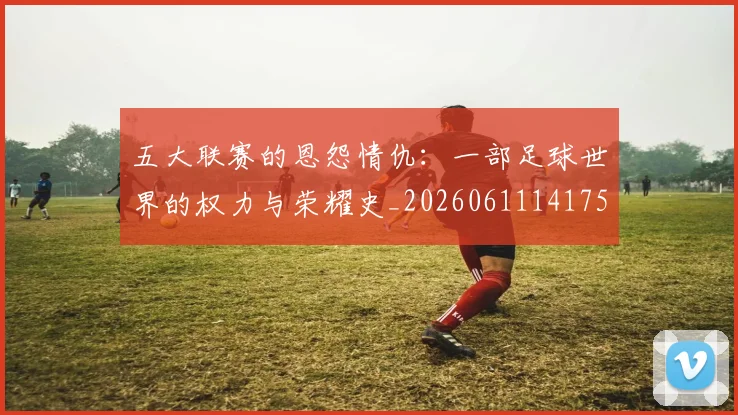 五大联赛的恩怨情仇：一部足球世界的权力与荣耀史_20260611141753